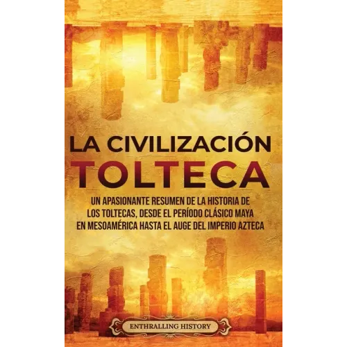 La Civilización Tolteca: Un Apasionante Resumen de la Historia de los Toltecas, Desde el Período Clásico Maya en Mesoamérica hasta el Auge del