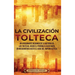 La Civilización Tolteca: Un Apasionante Resumen de la Historia de los Toltecas, Desde el Período Clásico Maya en Mesoamérica hasta el Auge del