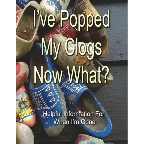 I've Popped My Clogs - Now What?: Helpful Information For When I'm Gone