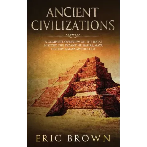 Ancient Civilizations: A Complete Overview On The Incas History, The Byzantine Empire, Maya History & Maya Mythology