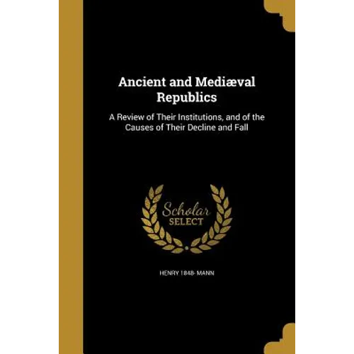 Ancient and Mediæval Republics: A Review of Their Institutions, and of the Causes of Their Decline and Fall