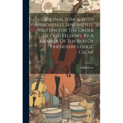 Original Songs, With Appropriate Sentiments, Written For The Order Of Odd Fellows, By A Member Of The Bud Of Friendship Lodge, Calne