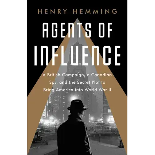 Agents of Influence: A British Campaign, a Canadian Spy, and the Secret Plot to Bring America Into World War II