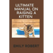 Ultimate Manual on Raising a Kitten: How to Train Kittens, How to Prevent and Solve Cleanliness Problems, How to Make Changes.