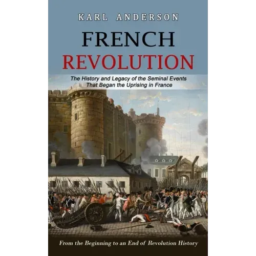 French Revolution: The History and Legacy of the Seminal Events That Began the Uprising in France (From the Beginning to an End of Revolution History)