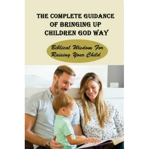 The Complete Guidance Of Bringing Up Children God Way: Biblical Wisdom For Raising Your Child: What Does The Bible Say About Raising Your Child