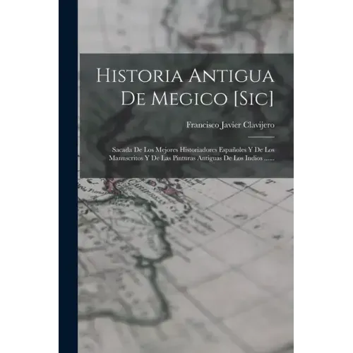 Historia Antigua De Megico [sic]: Sacada De Los Mejores Historiadores Españoles Y De Los Manuscritos Y De Las Pinturas Antiguas De Los Indios ......