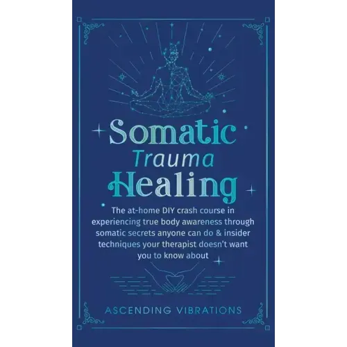 Somatic Trauma Healing: The At-Home DIY Crash Course in Experiencing True Body Awareness Through Somatic Secrets Anyone Can Do & Insider Techn