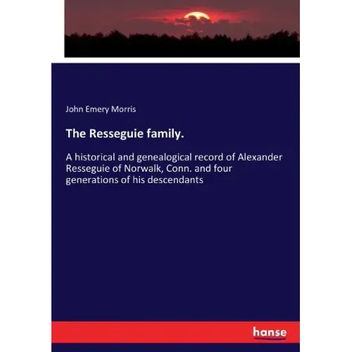 The Resseguie family.: A historical and genealogical record of Alexander Resseguie of Norwalk, Conn. and four generations of his descendants