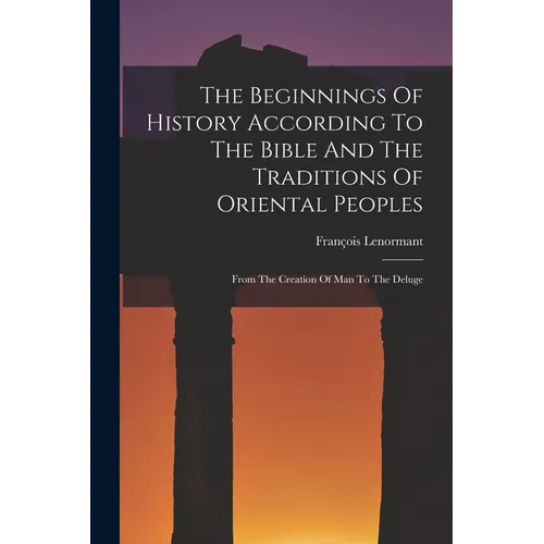 The Beginnings Of History According To The Bible And The Traditions Of Oriental Peoples: From The Creation Of Man To The Deluge