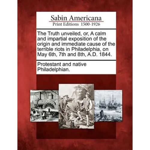 The Truth Unveiled, Or, a Calm and Impartial Exposition of the Origin and Immediate Cause of the Terrible Riots in Philadelphia, on May 6th, 7th and 8