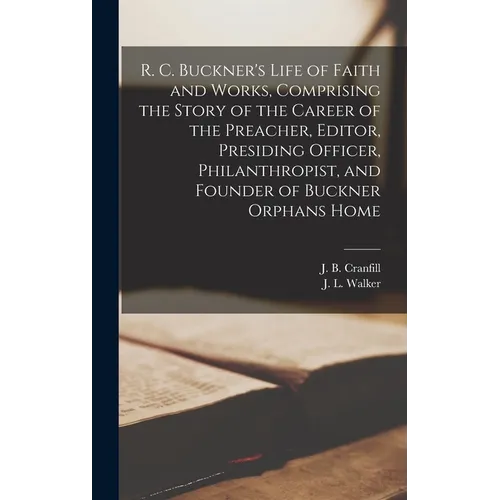 R. C. Buckner's Life of Faith and Works, Comprising the Story of the Career of the Preacher, Editor, Presiding Officer, Philanthropist, and Founder of