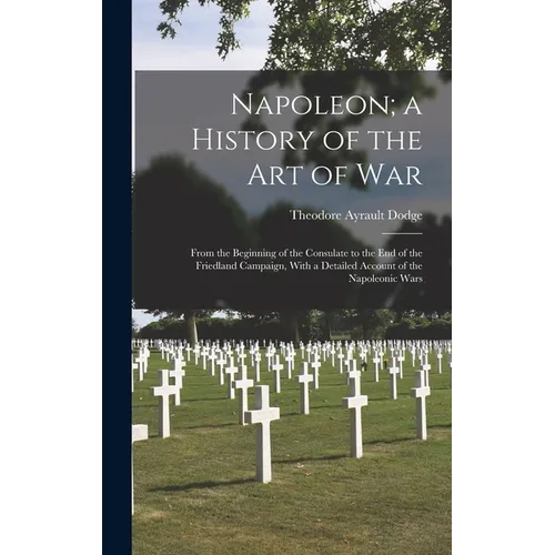 Napoleon; a History of the Art of War: From the Beginning of the Consulate to the End of the Friedland Campaign, With a Detailed Account of the Napole
