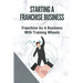 Starting A Franchise Business: Franchise As A Business With Training Wheels: Guide To Franchise Your Business