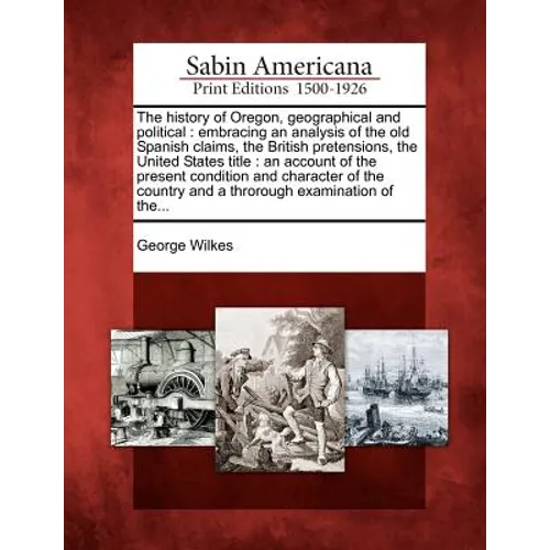 The History of Oregon, Geographical and Political: Embracing an Analysis of the Old Spanish Claims, the British Pretensions, the United States Title: