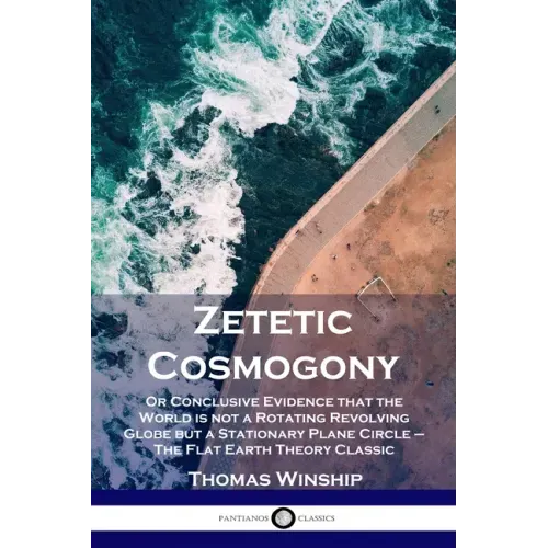 Zetetic Cosmogony: Or Conclusive Evidence that the World is not a Rotating Revolving Globe but a Stationary Plane Circle - The Flat Earth Theory Class