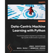 Data-Centric Machine Learning with Python: The ultimate guide to engineering and deploying high-quality models based on good data