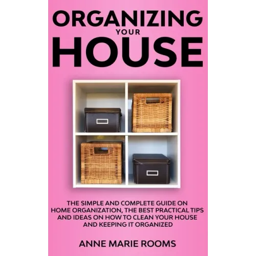 Organizing Your House: The Simple And Complete Guide On Home Organization, The Best Practical Tips And Ideas On How To Clean Your House And K