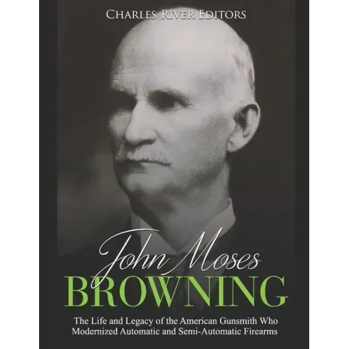 John Moses Browning: The Life and Legacy of the American Gunsmith Who Modernized Automatic and Semi-Automatic Firearms