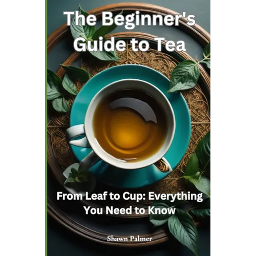 The Beginner's Guide to Tea: From Leaf to Cup: Everything You Need to Know