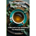 The Beginner's Guide to Tea: From Leaf to Cup: Everything You Need to Know