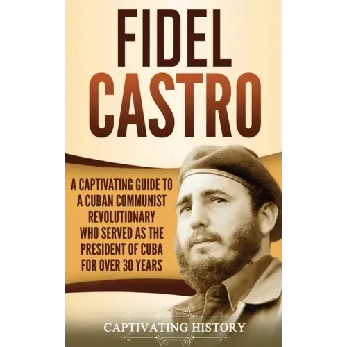 Fidel Castro: A Captivating Guide to a Cuban Communist Revolutionary Who Served as the President of Cuba for Over 30 Years