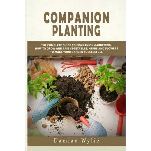 Companion Planting: The Complete Guide to Companion Gardening. How to Grow and Pair Vegetables, Herbs and Flowers to Make Your Garden Successfull