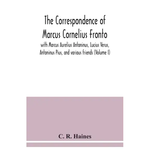 The correspondence of Marcus Cornelius Fronto with Marcus Aurelius Antoninus, Lucius Verus, Antoninus Pius, and various friends (Volume I)