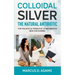 Colloidal Silver - The Natural Antibiotic: The Holistic Alternative To Antibiotics New Discovered