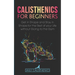 Calisthenics for Beginners: Get in Shape and Stay in Shape for the Rest of your Life without Going to the Gym