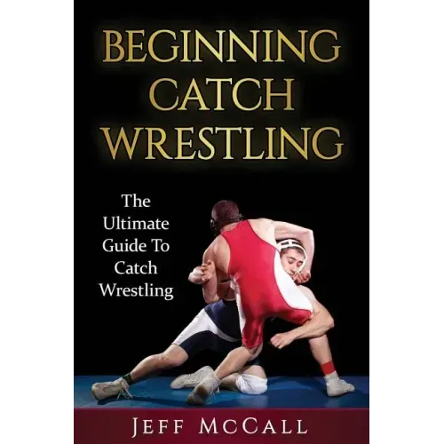 Catch Wrestling: The Ultimate Guide To Beginning Catch Wrestling