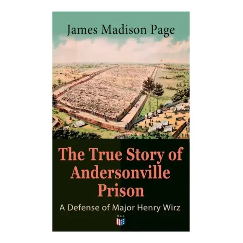 The True Story of Andersonville Prison: A Defense of Major Henry Wirz: The Prisoners and Their Keepers, Daily Life at Prison, Execution of the Raiders