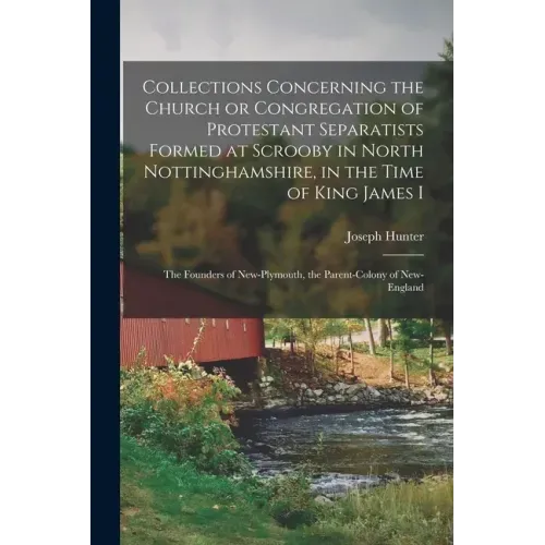Collections Concerning the Church or Congregation of Protestant Separatists Formed at Scrooby in North Nottinghamshire, in the Time of King James I: t