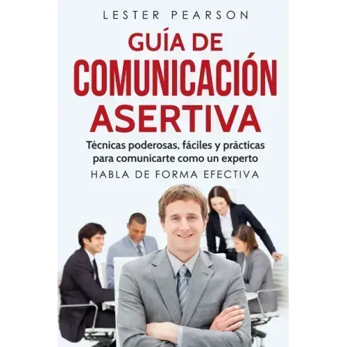 GUÍA DE COMUNICACIÓN ASERTIVA - Técnicas poderosas, fáciles y prácticas para comunicarte como un experto. HABLA DE FORMA EFECTIVA