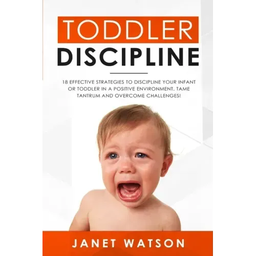 Toddler Discipline: 18 Effective Strategies to Discipline Your Infant or Toddler in a Positive Environment. Tame Tantrum and Overcome Challenges!