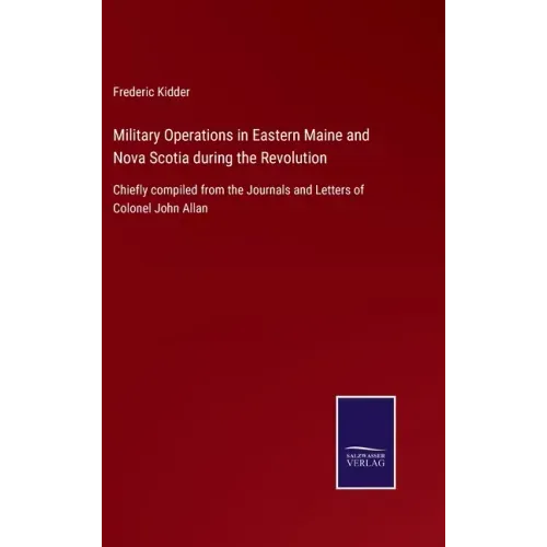 Military Operations in Eastern Maine and Nova Scotia during the Revolution: Chiefly compiled from the Journals and Letters of Colonel John Allan