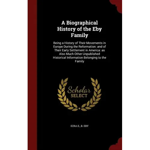A Biographical History of the Eby Family: Being a History of Their Movements in Europe During the Reformation: and of Their Early Settlement in Americ