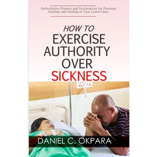 How to Exercise Authority Over Sickness: Authoritative Prayers and Declarations for Personal Healing, and Healing of Your Loved Ones