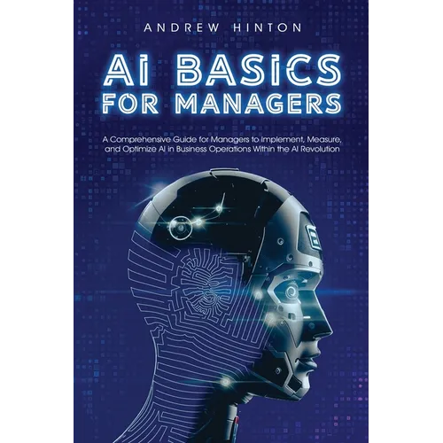 AI Basics for Managers: A Comprehensive Guide for Managers to Implement, Measure, and Optimize AI in Business Operations Within the AI Revolution