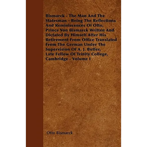 Bismarck - The Man And The Statesman - Being The Reflections And Reminiscences Of Otto, Prince Von Bismarck Written And Dictated By Himself After His