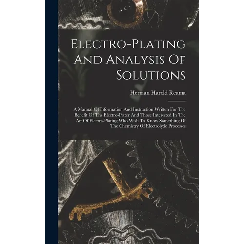 Electro-plating And Analysis Of Solutions; A Manual Of Information And Instruction Written For The Benefit Of The Electro-plater And Those Interested