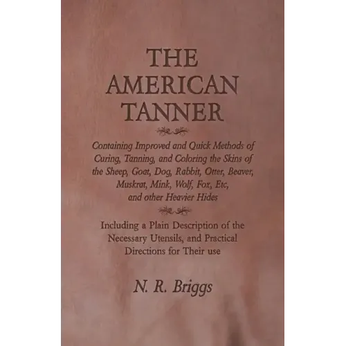 The American Tanner - Containing Improved and Quick Methods of Curing, Tanning, and Coloring the Skins of the Sheep, Goat, Dog, Rabbit, Otter, Beaver,
