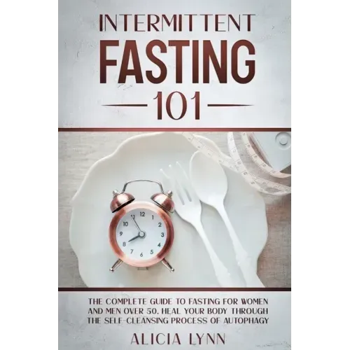 Intermittent Fasting 101: The Complete Guide to Fasting for Women and Men Over 50. Heal Your Body Through the Self-Cleansing Process of Autophag