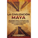 La civilización maya: Una apasionante visión de la historia maya, desde la dominación de los olmecas en el México antiguo hasta la llegada d