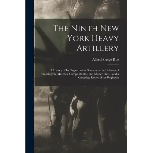 The Ninth New York Heavy Artillery: A History of Its Organization, Services in the Defenses of Washington, Marches, Camps, Battles, and Muster-Out ...