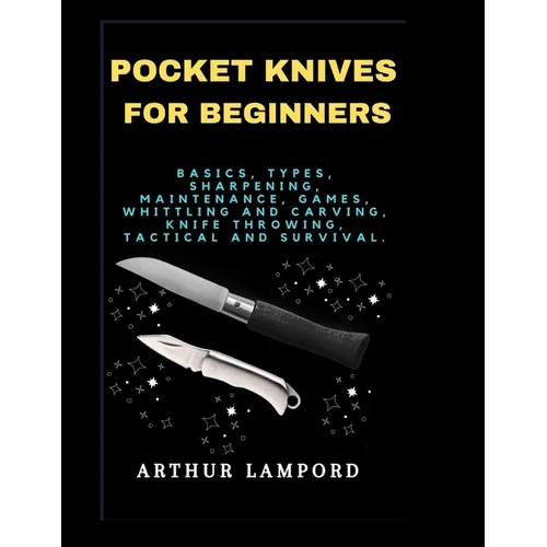 Pocket Knives for Beginners: Basics, Types, Sharpening, Maintenance, Games, Whittling And Carving, Knife Throwing, Tactical And Survival.