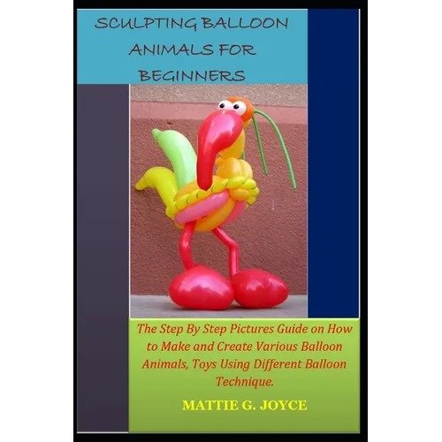 Sculpting Balloon Animals for Beginners: The Step By Step Pictures Guide on How to Make and Create Various Balloon Animals, Toys Using Different Ballo
