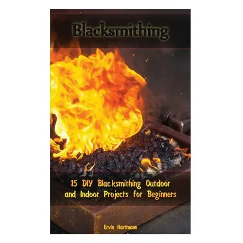 Blacksmithing: 15 DIY Blacksmithing Outdoor and Indoor Projects for Beginners: (Blacksmith Books, Blacksmithing Projects, Blacksmithing Guide)