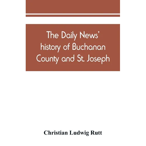 The Daily news' history of Buchanan County and St. Joseph, Mo. From the time of the Platte purchase to the end of the year 1898. Preceded by a short h