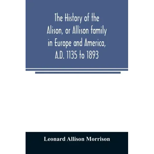 The history of the Alison, or Allison family in Europe and America, A.D. 1135 to 1893; giving an account of the family in Scotland, England, Ireland,